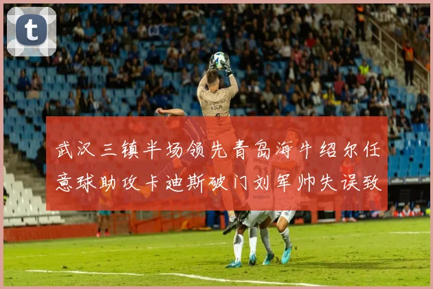武汉三镇半场领先青岛海牛绍尔任意球助攻卡迪斯破门刘军帅失误致失球