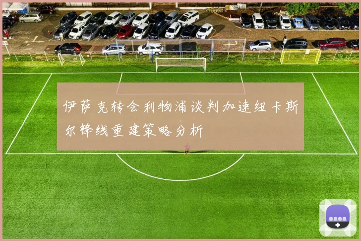 伊萨克转会利物浦谈判加速纽卡斯尔锋线重建策略分析