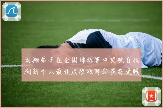 刘翔弟子在全国锦标赛中突破自我刷新个人最佳成绩短跨新星备受瞩目