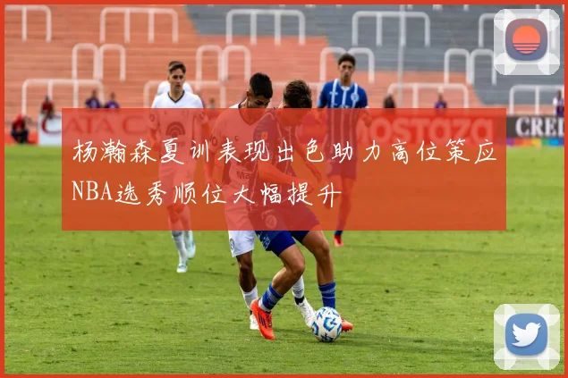 杨瀚森夏训表现出色助力高位策应NBA选秀顺位大幅提升