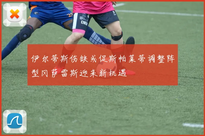伊尔蒂斯伤缺或促斯帕莱蒂调整阵型冈萨雷斯迎来新机遇