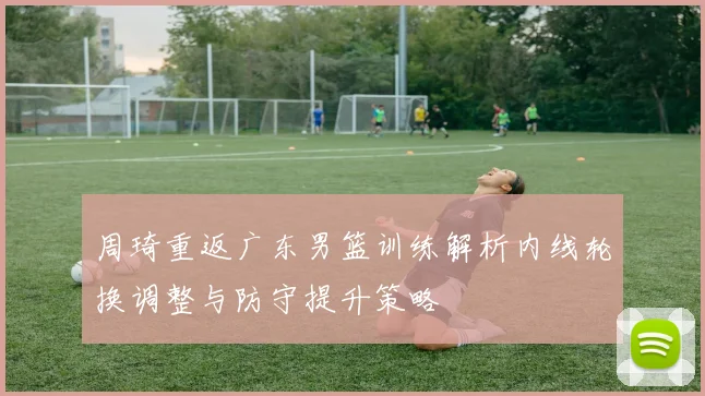 周琦重返广东男篮训练解析内线轮换调整与防守提升策略